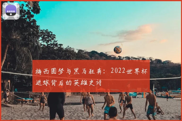 梅西圆梦与黑马狂奔:2022世界杯进球背后的英雄史诗