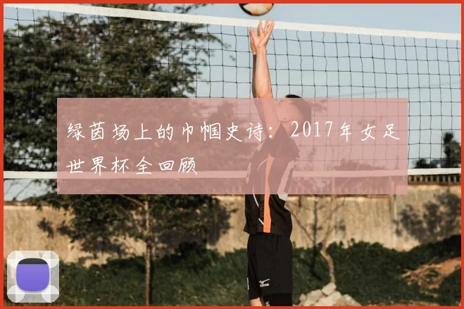 绿茵场上的巾帼史诗：2017年女足世界杯全回顾