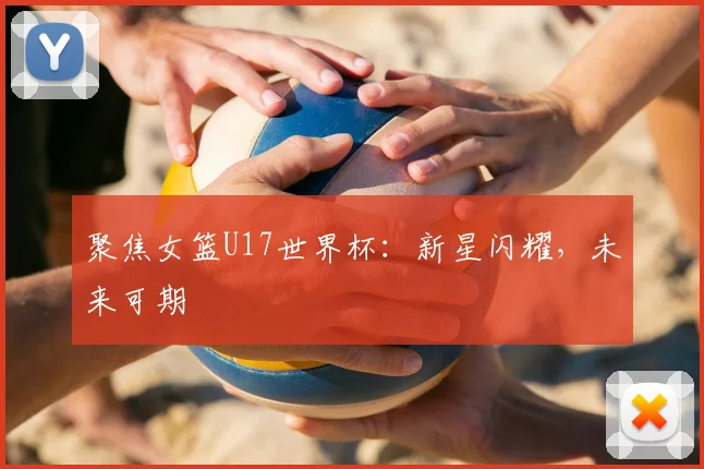 聚焦女篮U17世界杯：新星闪耀，未来可期