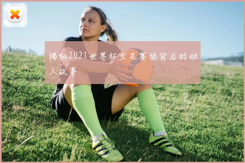 揭秘2021世界杯女足赛场背后的动人故事