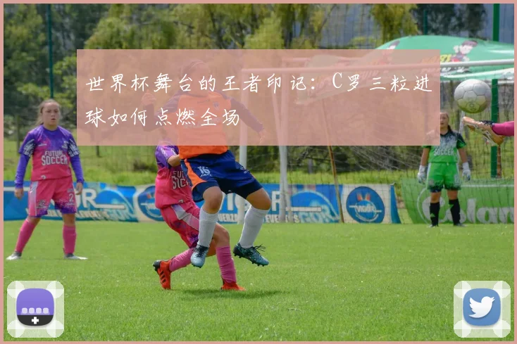 世界杯舞台的王者印记：C罗三粒进球如何点燃全场
