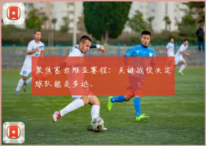 聚焦塞尔维亚赛程：关键战役决定球队能走多远。