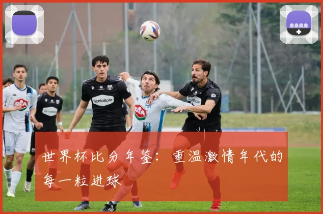世界杯比分年鉴：重温激情年代的每一粒进球