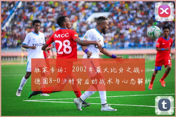 独家专访：2002年最大比分之战，德国8-0沙特背后的战术与心态解析