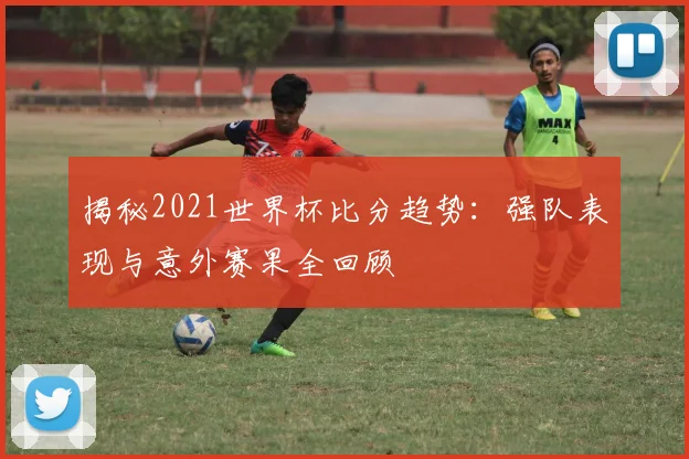 揭秘2021世界杯比分趋势：强队表现与意外赛果全回顾