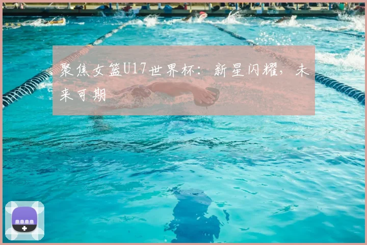 聚焦女篮U17世界杯：新星闪耀，未来可期